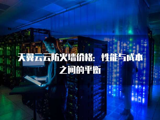 天翼云云防火墙价格:性能与成本之间的平衡