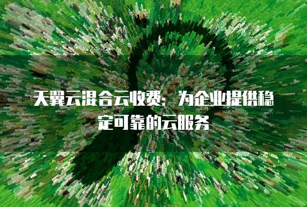 天翼云混合云收费:为企业提供稳定可靠的云服务