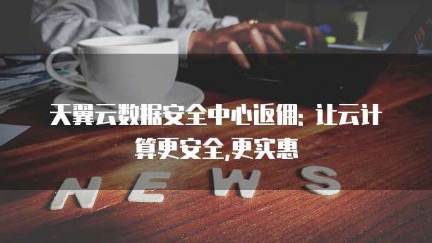 天翼云数据安全中心返佣: 让云计算更安全,更实惠