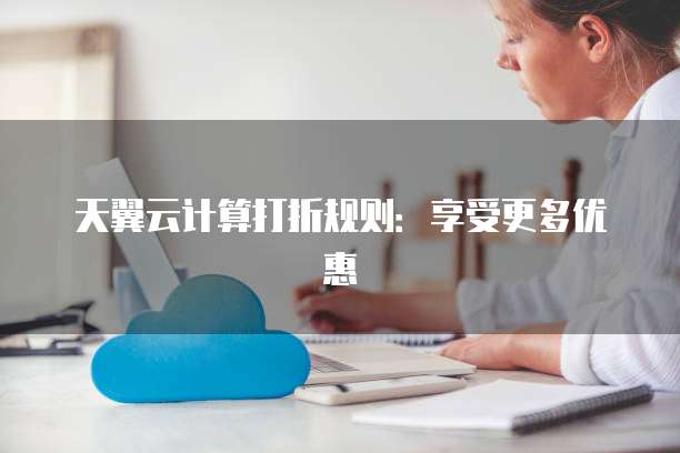 天翼云计算打折规则:享受更多优惠