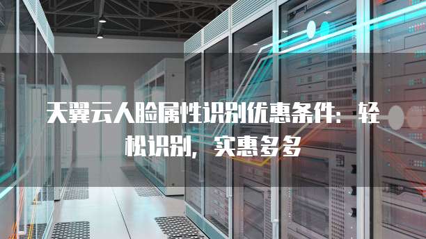 天翼云人脸属性识别优惠条件:轻松识别,实惠多多