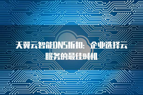 天翼云智能DNS折扣:企业选择云服务的最佳时机