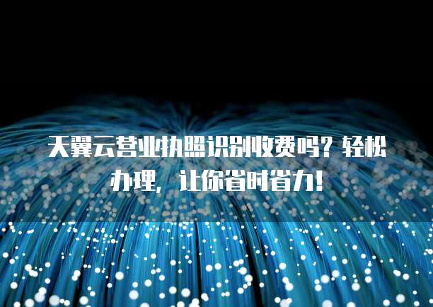天翼云营业执照识别收费吗?轻松办理,让你省时省力!