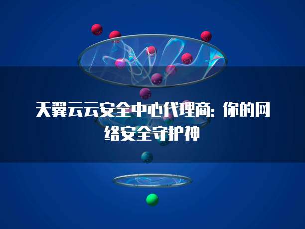 天翼云云安全中心代理商: 你的网络安全守护神