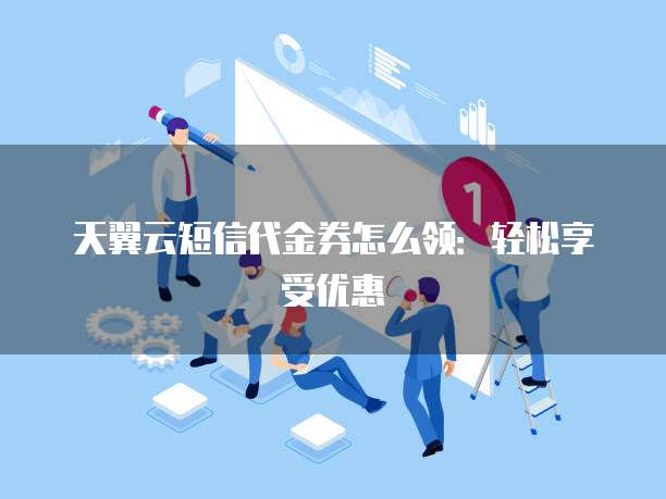 天翼云短信代金券怎么领：轻松享受优惠