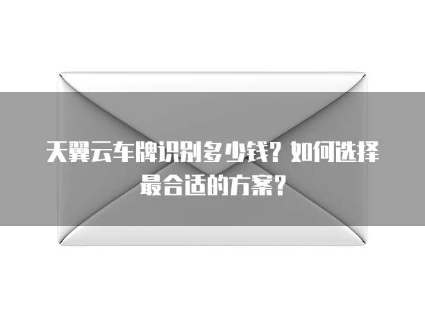 天翼云车牌识别多少钱？如何选择最合适的方案？