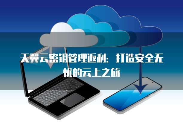 天翼云密钥管理返利:打造安全无忧的云上之旅