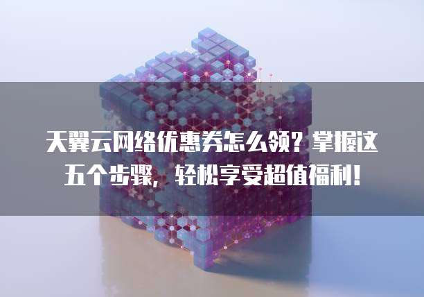 天翼云网络优惠券怎么领？掌握这五个步骤，轻松享受超值福利！