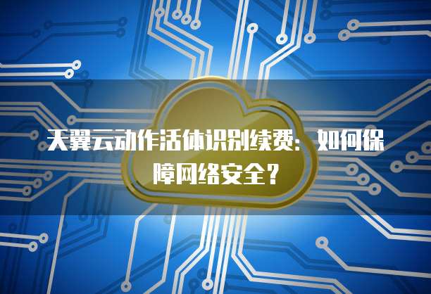 天翼云动作活体识别续费:如何保障网络安全?