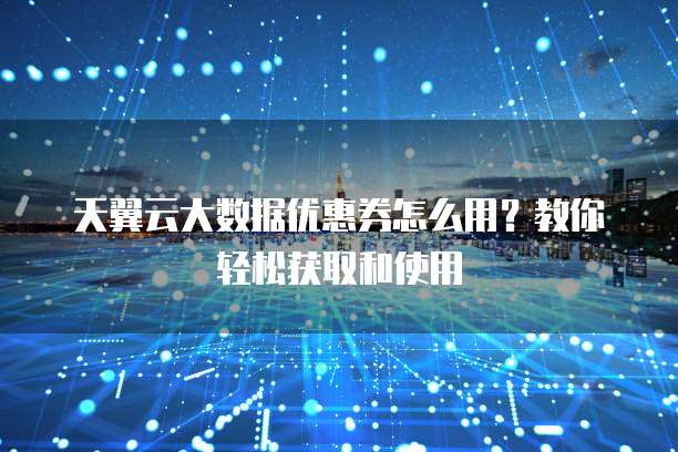 天翼云大数据优惠券怎么用？教你轻松获取和使用