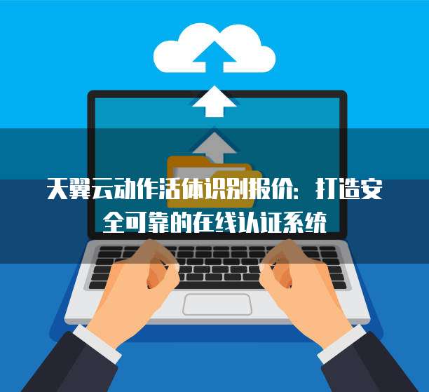 天翼云动作活体识别报价:打造安全可靠的在线认证系统