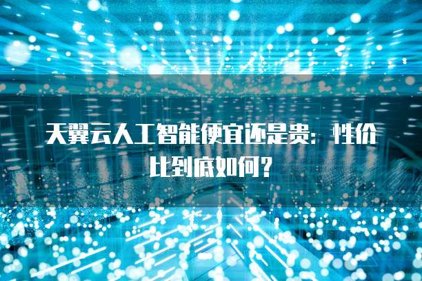 天翼云人工智能便宜还是贵:性价比到底如何?