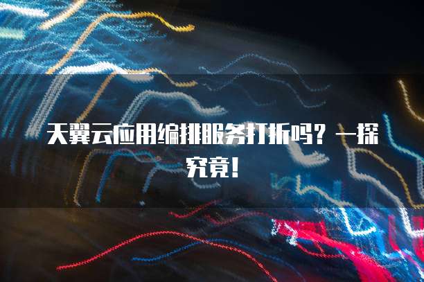 天翼云应用编排服务打折吗?一探究竟!