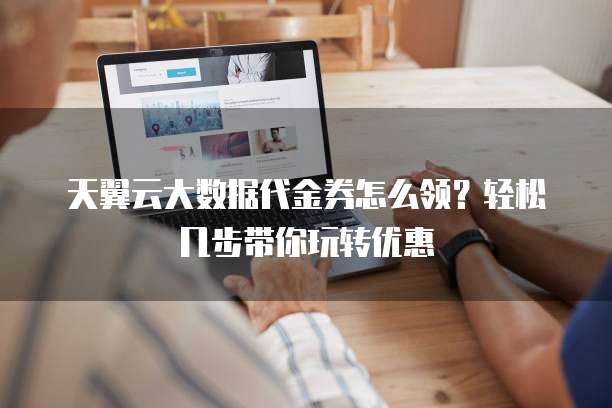天翼云大数据代金券怎么领?轻松几步带你玩转优惠