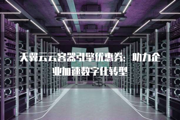 天翼云云容器引擎优惠券:助力企业加速数字化转型