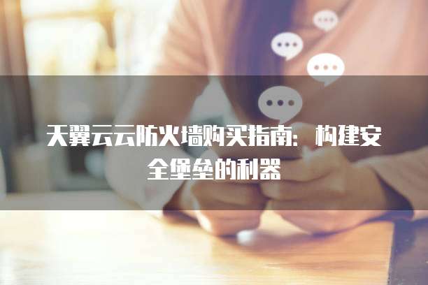 天翼云云防火墙购买指南:构建安全堡垒的利器