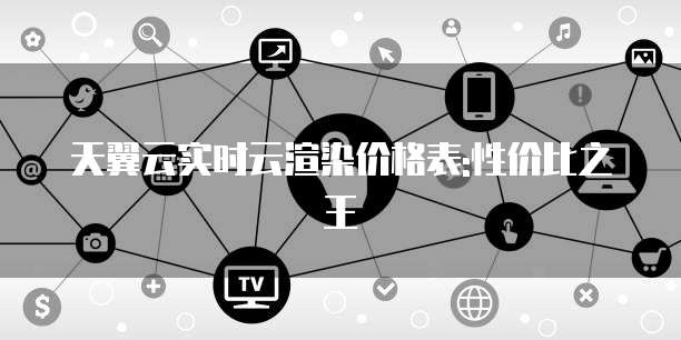 天翼云实时云渲染价格表:性价比之王