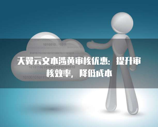 天翼云文本涉黄审核优惠:提升审核效率,降低成本