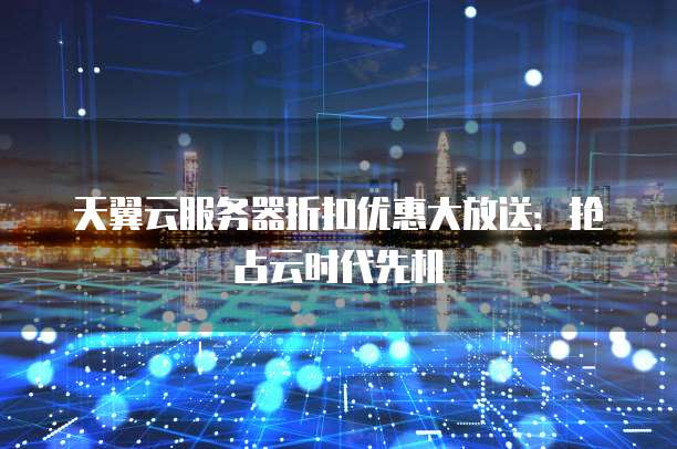 天翼云服务器折扣优惠大放送:抢占云时代先机