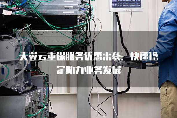 天翼云重保服务优惠来袭:快速稳定助力业务发展