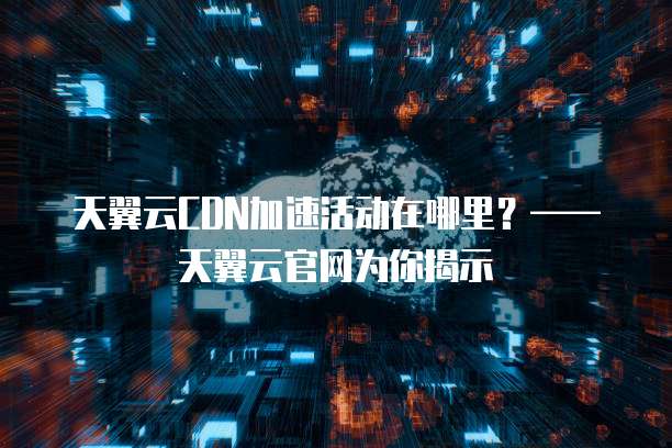 天翼云CDN加速活动在哪里？&mdash;&mdash;天翼云官网为你揭示