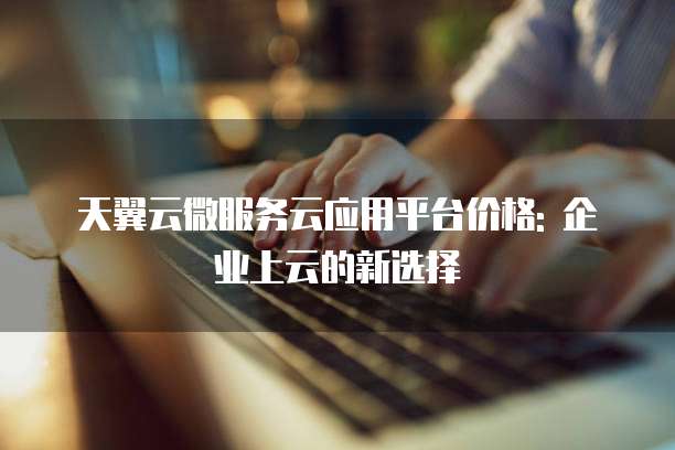 天翼云微服务云应用平台价格: 企业上云的新选择