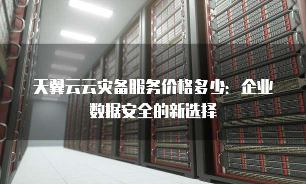 天翼云云灾备服务价格多少:企业数据安全的新选择