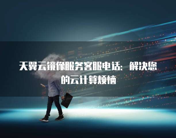 天翼云镜像服务客服电话：解决您的云计算烦恼