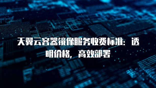 天翼云容器镜像服务收费标准：透明价格，高效部署