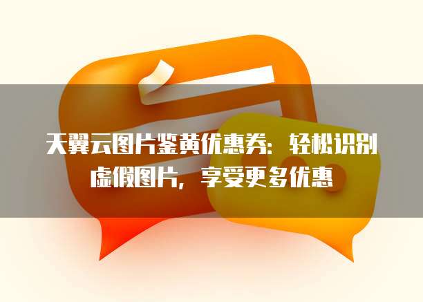 天翼云图片鉴黄优惠券:轻松识别虚假图片,享受更多优惠