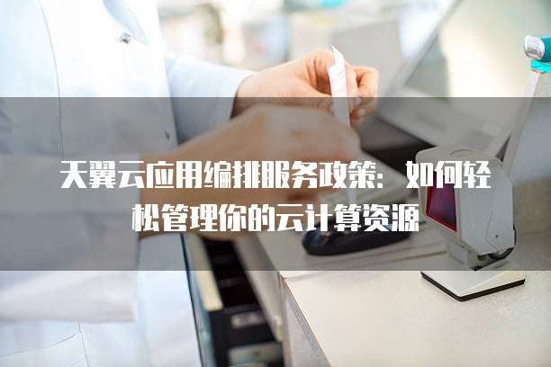 天翼云应用编排服务政策：如何轻松管理你的云计算资源