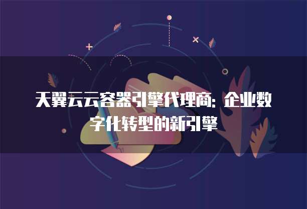天翼云云容器引擎代理商: 企业数字化转型的新引擎