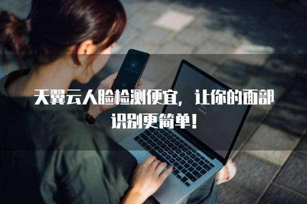 天翼云人脸检测便宜,让你的面部识别更简单!