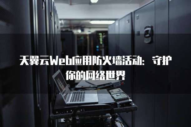 天翼云Web应用防火墙活动:守护你的网络世界