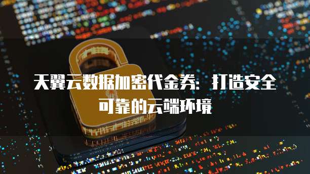 天翼云数据加密代金券:打造安全可靠的云端环境