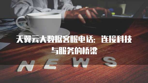 天翼云大数据客服电话:连接科技与服务的桥梁