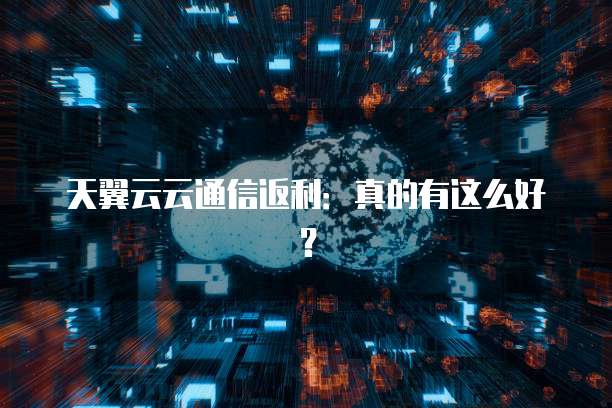 天翼云云通信返利:真的有这么好?