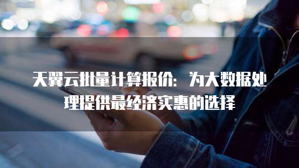 天翼云批量计算报价：为大数据处理提供最经济实惠的选择