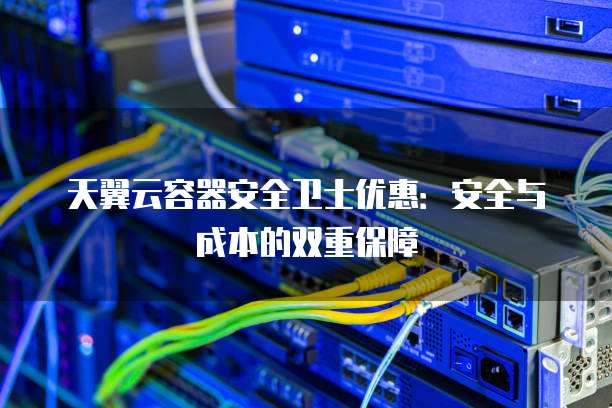 天翼云容器安全卫士优惠:安全与成本的双重保障