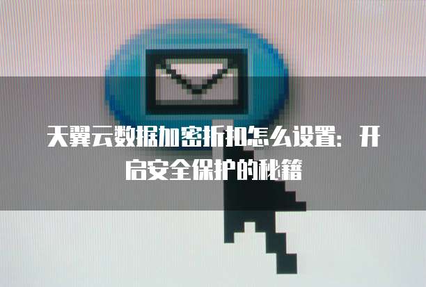 天翼云数据加密折扣怎么设置：开启安全保护的秘籍