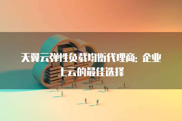 天翼云弹性负载均衡代理商: 企业上云的最佳选择