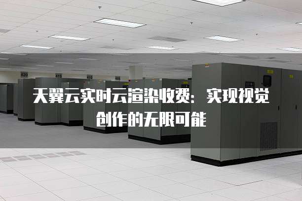 天翼云实时云渲染收费:实现视觉创作的无限可能