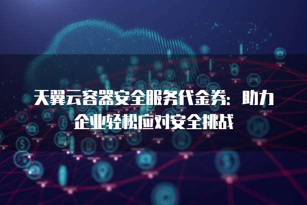 天翼云容器安全服务代金券:助力企业轻松应对安全挑战