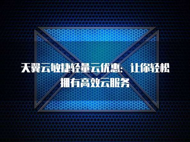 天翼云敏捷轻量云优惠:让你轻松拥有高效云服务