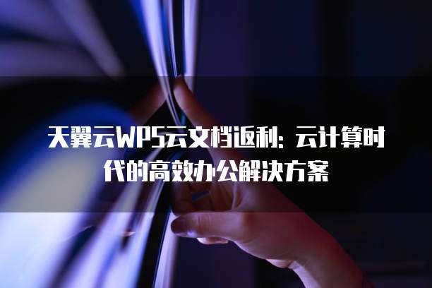 天翼云WPS云文档返利: 云计算时代的高效办公解决方案