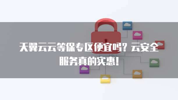 天翼云云等保专区便宜吗?云安全服务真的实惠!