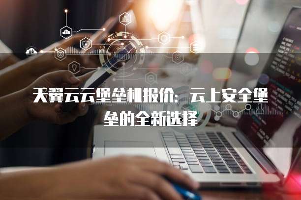 天翼云云堡垒机报价:云上安全堡垒的全新选择