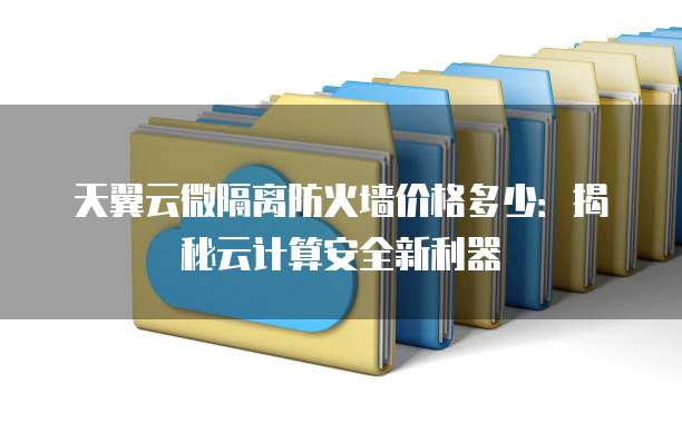 天翼云微隔离防火墙价格多少:揭秘云计算安全新利器