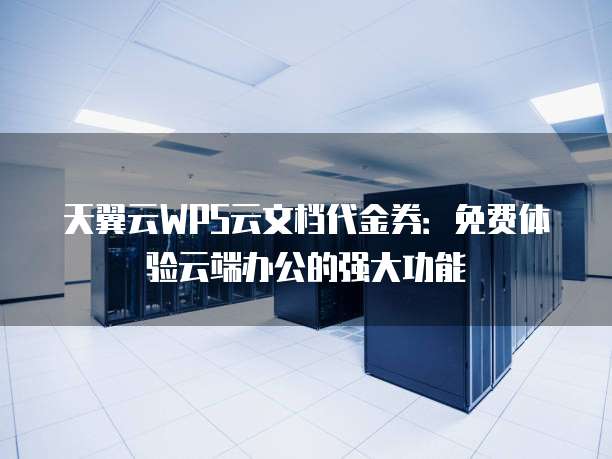 天翼云WPS云文档代金券:免费体验云端办公的强大功能