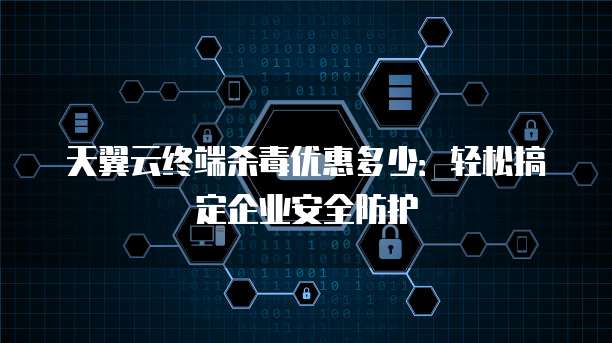 天翼云终端杀毒优惠多少:轻松搞定企业安全防护